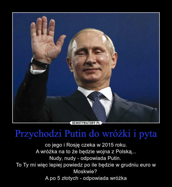 Przychodzi Putin do wróżki i pyta – co jego i Rosję czeka w 2015 roku.A wróżka na to że będzie wojna z Polską...Nudy, nudy - odpowiada Putin. To Ty mi więc lepiej powiedz po ile będzie w grudniu euro w Moskwie? A po 5 złotych - odpowiada wróżka 