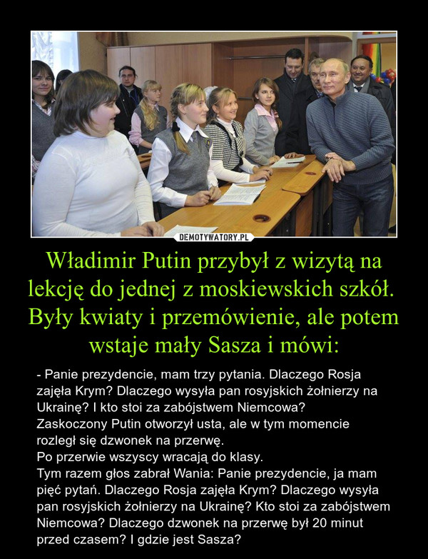Władimir Putin przybył z wizytą na lekcję do jednej z moskiewskich szkół. Były kwiaty i przemówienie, ale potem wstaje mały Sasza i mówi: – - Panie prezydencie, mam trzy pytania. Dlaczego Rosja zajęła Krym? Dlaczego wysyła pan rosyjskich żołnierzy na Ukrainę? I kto stoi za zabójstwem Niemcowa? Zaskoczony Putin otworzył usta, ale w tym momencie rozległ się dzwonek na przerwę. Po przerwie wszyscy wracają do klasy. Tym razem głos zabrał Wania: Panie prezydencie, ja mam pięć pytań. Dlaczego Rosja zajęła Krym? Dlaczego wysyła pan rosyjskich żołnierzy na Ukrainę? Kto stoi za zabójstwem Niemcowa? Dlaczego dzwonek na przerwę był 20 minut przed czasem? I gdzie jest Sasza? 