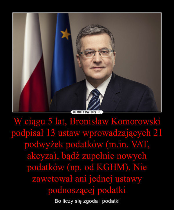 W ciągu 5 lat, Bronisław Komorowski podpisał 13 ustaw wprowadzających 21 podwyżek podatków (m.in. VAT, akcyza), bądź zupełnie nowych podatków (np. od KGHM). Nie zawetował ani jednej ustawy podnoszącej podatki – Bo liczy się zgoda i podatki 
