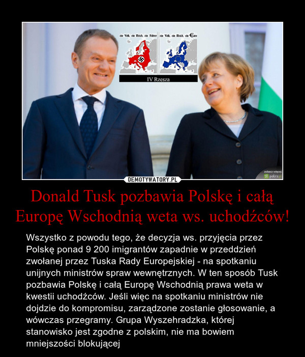 Donald Tusk pozbawia Polskę i całą Europę Wschodnią weta ws. uchodźców! – Wszystko z powodu tego, że decyzja ws. przyjęcia przez Polskę ponad 9 200 imigrantów zapadnie w przeddzień zwołanej przez Tuska Rady Europejskiej - na spotkaniu unijnych ministrów spraw wewnętrznych. W ten sposób Tusk pozbawia Polskę i całą Europę Wschodnią prawa weta w kwestii uchodźców. Jeśli więc na spotkaniu ministrów nie dojdzie do kompromisu, zarządzone zostanie głosowanie, a wówczas przegramy. Grupa Wyszehradzka, której stanowisko jest zgodne z polskim, nie ma bowiem mniejszości blokującej 