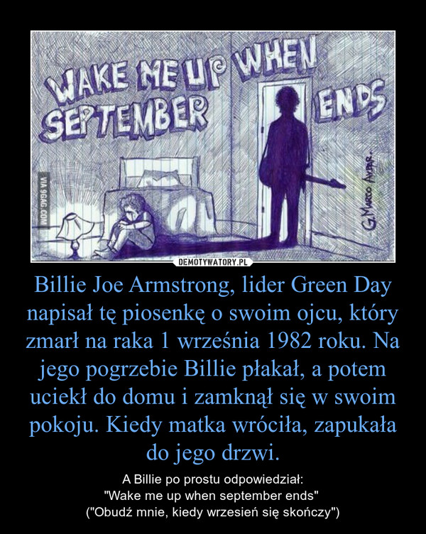 Billie Joe Armstrong, lider Green Day napisał tę piosenkę o swoim ojcu, który zmarł na raka 1 września 1982 roku. Na jego pogrzebie Billie płakał, a potem uciekł do domu i zamknął się w swoim pokoju. Kiedy matka wróciła, zapukała do jego drzwi. – A Billie po prostu odpowiedział:"Wake me up when september ends" ("Obudź mnie, kiedy wrzesień się skończy") 