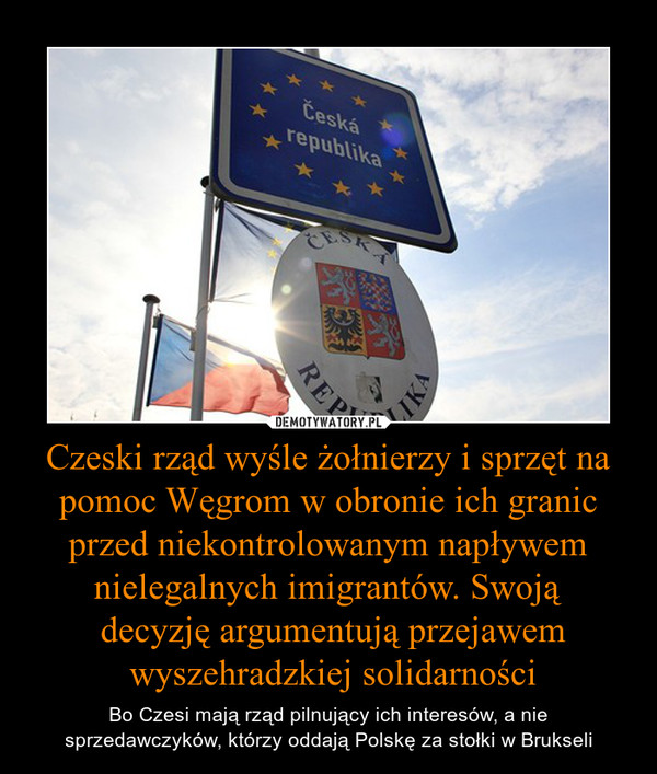 Czeski rząd wyśle żołnierzy i sprzęt na pomoc Węgrom w obronie ich granic przed niekontrolowanym napływem nielegalnych imigrantów. Swoją decyzję argumentują przejawem wyszehradzkiej solidarności – Bo Czesi mają rząd pilnujący ich interesów, a nie sprzedawczyków, którzy oddają Polskę za stołki w Brukseli 