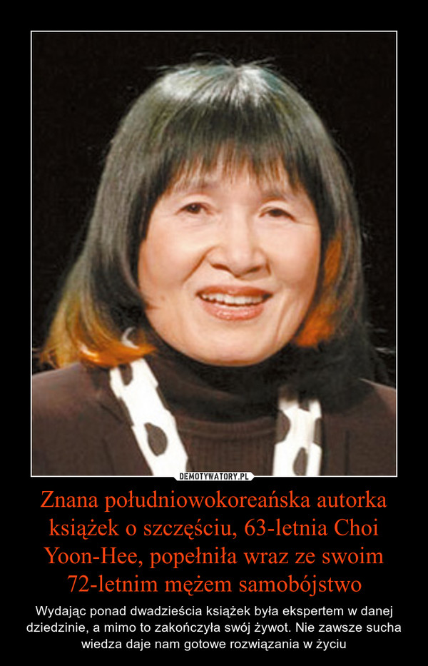 Znana południowokoreańska autorka książek o szczęściu, 63-letnia Choi Yoon-Hee, popełniła wraz ze swoim 72-letnim mężem samobójstwo – Wydając ponad dwadzieścia książek była ekspertem w danej dziedzinie, a mimo to zakończyła swój żywot. Nie zawsze sucha wiedza daje nam gotowe rozwiązania w życiu 