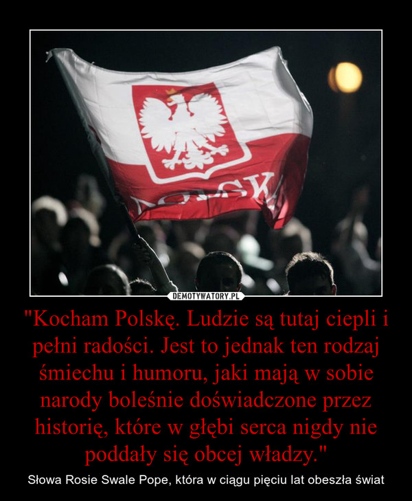 "Kocham Polskę. Ludzie są tutaj ciepli i pełni radości. Jest to jednak ten rodzaj śmiechu i humoru, jaki mają w sobie narody boleśnie doświadczone przez historię, które w głębi serca nigdy nie poddały się obcej władzy." – Słowa Rosie Swale Pope, która w ciągu pięciu lat obeszła świat 