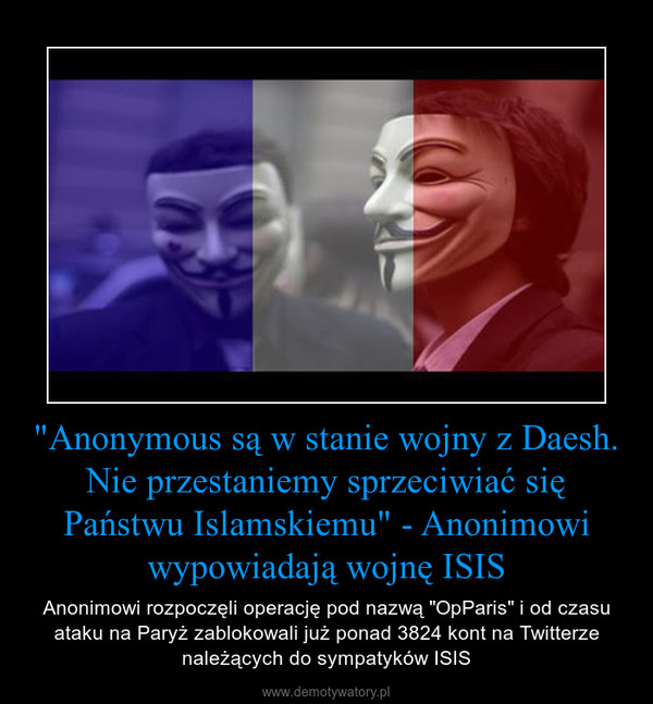 "Anonymous są w stanie wojny z Daesh. Nie przestaniemy sprzeciwiać się Państwu Islamskiemu" - Anonimowi wypowiadają wojnę ISIS – Anonimowi rozpoczęli operację pod nazwą "OpParis" i od czasu ataku na Paryż zablokowali już ponad 3824 kont na Twitterze należących do sympatyków ISIS 