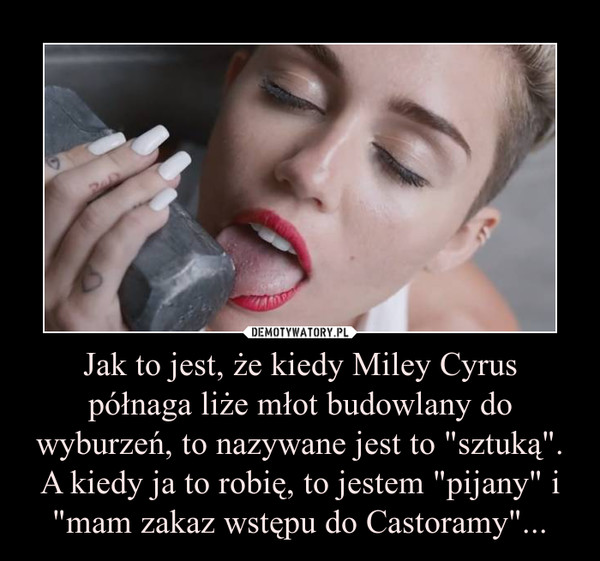Jak to jest, że kiedy Miley Cyrus półnaga liże młot budowlany do wyburzeń, to nazywane jest to "sztuką". A kiedy ja to robię, to jestem "pijany" i "mam zakaz wstępu do Castoramy"...