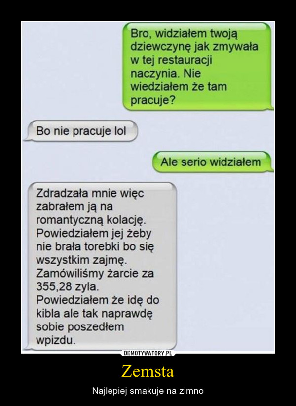 Zemsta – Najlepiej smakuje na zimno Bro, widziałem twoją dziewczynę jak zmywała w tej restauracji naczynia. Nie wiedziałem że tam pracuje? Bo nie pracuje lol ( Ale serio widziałem Zdradzała mnie więc zabrałem ją na romantyczną kolację. Powiedziałem jej żeby nie brała torebki bo się wszystkim zajmę. Zamówiliśmy żarcie za 355,28 zyla. Powiedziałem że idę do kibla ale tak naprawdę sobie poszedłem wpizdu.