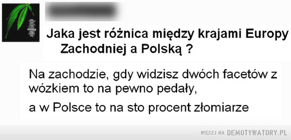 Różnica –  U Jaka jest różnica między krajami EuropyZachodniej a Polską ?Na zachodzie, gdy widzisz dwóch facetów zwózkiem to na pewno pedały,a w Polsce to na sto procent złomiarze