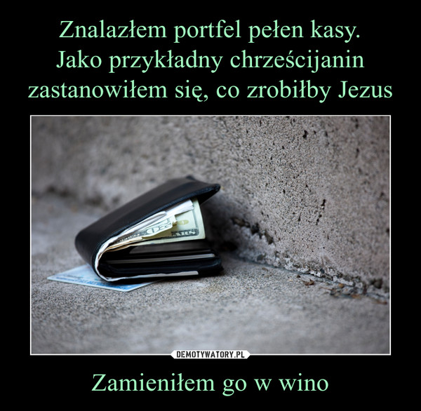 Znalazłem portfel pełen kasy.
Jako przykładny chrześcijanin zastanowiłem się, co zrobiłby Jezus Zamieniłem go w wino