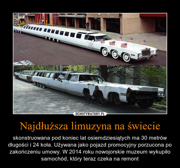 Najdłuższa limuzyna na świecie – skonstruowana pod koniec lat osiemdziesiątych ma 30 metrów długości i 24 koła. Używana jako pojazd promocyjny porzucona po zakończeniu umowy. W 2014 roku nowojorskie muzeum wykupiło samochód, który teraz czeka na remont 