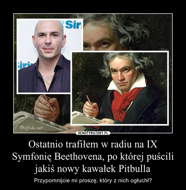 Ostatnio trafiłem w radiu na IX Symfonię Beethovena, po której puścili jakiś nowy kawałek Pitbulla – Przypomnijcie mi proszę, który z nich ogłuchł? 
