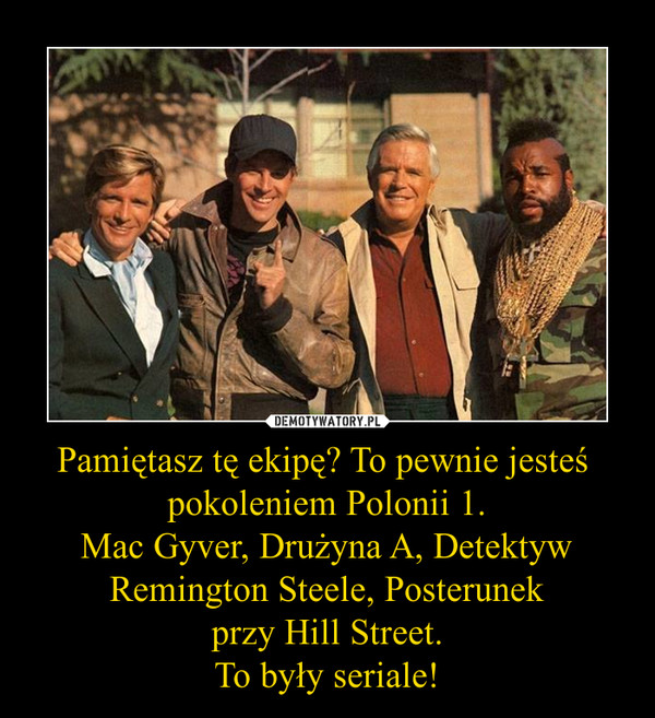 Pamiętasz tę ekipę? To pewnie jesteś 
pokoleniem Polonii 1.
Mac Gyver, Drużyna A, Detektyw Remington Steele, Posterunek
przy Hill Street.
To były seriale!