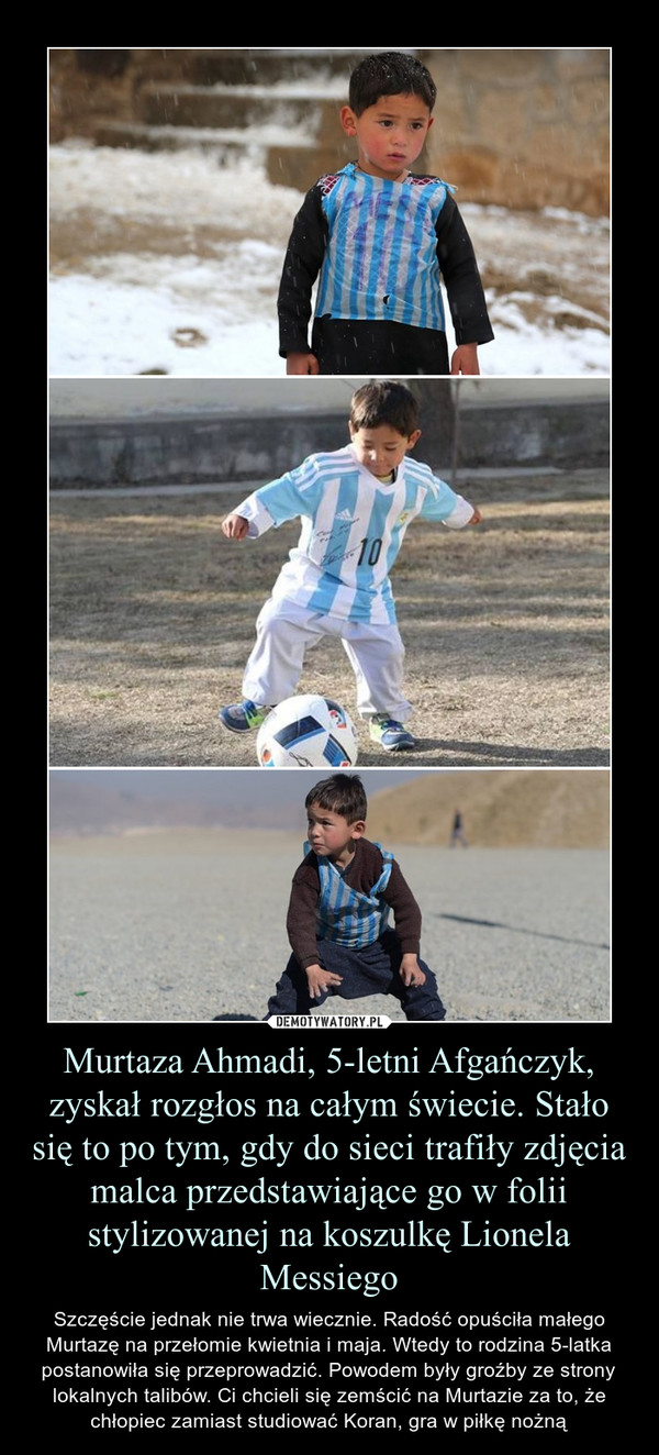 Murtaza Ahmadi, 5-letni Afgańczyk, zyskał rozgłos na całym świecie. Stało się to po tym, gdy do sieci trafiły zdjęcia malca przedstawiające go w folii stylizowanej na koszulkę Lionela Messiego – Szczęście jednak nie trwa wiecznie. Radość opuściła małego Murtazę na przełomie kwietnia i maja. Wtedy to rodzina 5-latka postanowiła się przeprowadzić. Powodem były groźby ze strony lokalnych talibów. Ci chcieli się zemścić na Murtazie za to, że chłopiec zamiast studiować Koran, gra w piłkę nożną 
