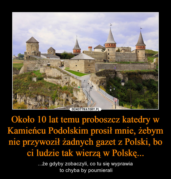 Około 10 lat temu proboszcz katedry w Kamieńcu Podolskim prosił mnie, żebym nie przywoził żadnych gazet z Polski, bo ci ludzie tak wierzą w Polskę...