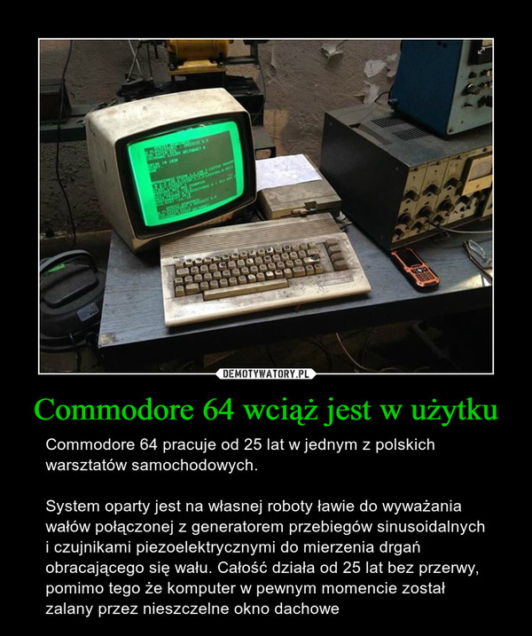 Commodore 64 wciąż jest w użytku – Commodore 64 pracuje od 25 lat w jednym z polskich warsztatów samochodowych. System oparty jest na własnej roboty ławie do wyważania wałów połączonej z generatorem przebiegów sinusoidalnych i czujnikami piezoelektrycznymi do mierzenia drgań obracającego się wału. Całość działa od 25 lat bez przerwy, pomimo tego że komputer w pewnym momencie został zalany przez nieszczelne okno dachowe 