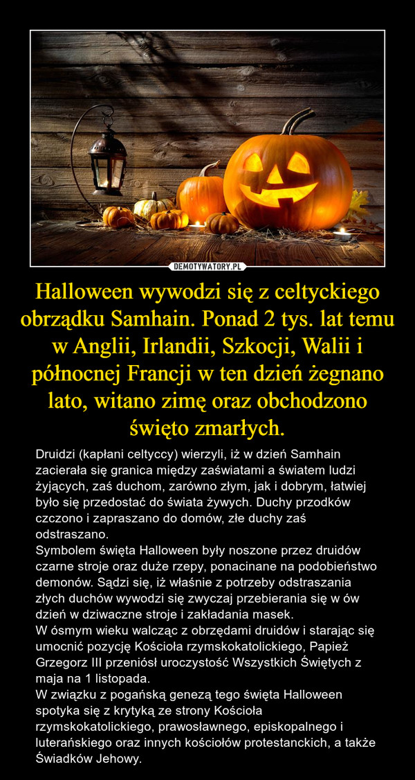 Halloween wywodzi się z celtyckiego obrządku Samhain. Ponad 2 tys. lat temu w Anglii, Irlandii, Szkocji, Walii i północnej Francji w ten dzień żegnano lato, witano zimę oraz obchodzono święto zmarłych. – Druidzi (kapłani celtyccy) wierzyli, iż w dzień Samhain zacierała się granica między zaświatami a światem ludzi żyjących, zaś duchom, zarówno złym, jak i dobrym, łatwiej było się przedostać do świata żywych. Duchy przodków czczono i zapraszano do domów, złe duchy zaś odstraszano. Symbolem święta Halloween były noszone przez druidów czarne stroje oraz duże rzepy, ponacinane na podobieństwo demonów. Sądzi się, iż właśnie z potrzeby odstraszania złych duchów wywodzi się zwyczaj przebierania się w ów dzień w dziwaczne stroje i zakładania masek.W ósmym wieku walcząc z obrzędami druidów i starając się umocnić pozycję Kościoła rzymskokatolickiego, Papież Grzegorz III przeniósł uroczystość Wszystkich Świętych z maja na 1 listopada.W związku z pogańską genezą tego święta Halloween spotyka się z krytyką ze strony Kościoła rzymskokatolickiego, prawosławnego, episkopalnego i luterańskiego oraz innych kościołów protestanckich, a także Świadków Jehowy. 