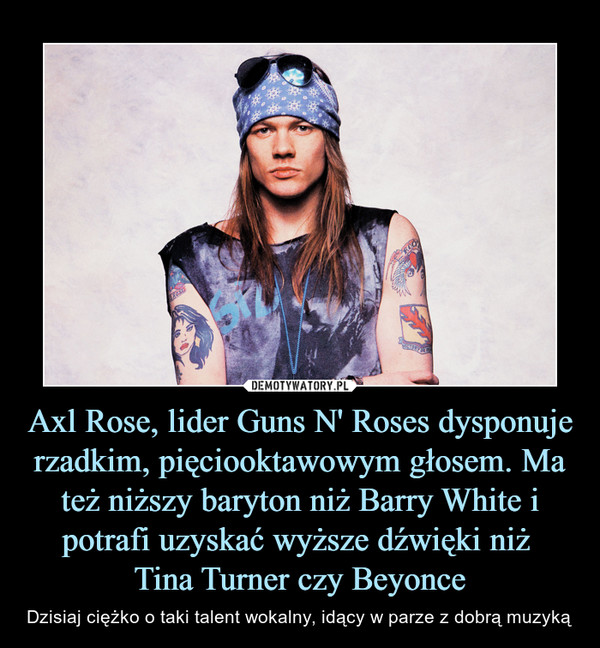 Axl Rose, lider Guns N' Roses dysponuje rzadkim, pięciooktawowym głosem. Ma też niższy baryton niż Barry White i potrafi uzyskać wyższe dźwięki niż Tina Turner czy Beyonce – Dzisiaj ciężko o taki talent wokalny, idący w parze z dobrą muzyką 