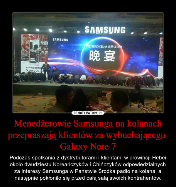 Menedżerowie Samsunga na kolanach przepraszają klientów za wybuchającego  Galaxy Note 7 – Podczas spotkania z dystrybutorami i klientami w prowincji Hebei około dwudziestu Koreańczyków i Chińczyków odpowiedzialnych za interesy Samsunga w Państwie Środka padło na kolana, a następnie pokłoniło się przed całą salą swoich kontrahentów. 