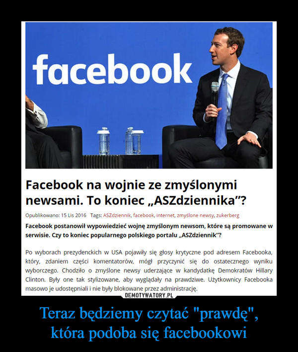 Teraz będziemy czytać "prawdę",która podoba się facebookowi –  Facebook na wojnie ze zmyślonymi newsami. To koniec „ASZdziennika”?Facebook postanowił wypowiedzieć wojnę zmyślonym newsom, które są promowane w serwisie. Czy to koniec popularnego polskiego portalu „ASZdziennik”?Po wyborach prezydenckich w USA pojawiły się głosy krytyczne pod adresem Facebooka, który, zdaniem części komentatorów, mógł przyczynić się do ostatecznego wyniku wyborczego. Chodziło o zmyślone newsy uderzające w kandydatkę Demokratów Hillary Clinton. Były one tak stylizowane, aby wyglądały na prawdziwe. Użytkownicy Facebooka masowo je udostępniali i nie były blokowane przez administrację.Po wyborach do zarzutów odniósł się założyciel portalu Facebook Mark Zuckerberg. Zapewnił, że 99 proc. informacji na Facebooku jest prawdziwe. Pomysł jakoby wyborcy podejmowali decyzję na kogo oddać głos na podstawie zmyślonych newsów określił jako „szalony”. – Ludzie podejmują takie decyzje na podstawie swoich doświadczeń życiowych – powiedział.
