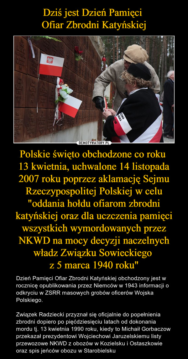 Polskie święto obchodzone co roku 13 kwietnia, uchwalone 14 listopada 2007 roku poprzez aklamację Sejmu Rzeczypospolitej Polskiej w celu "oddania hołdu ofiarom zbrodni katyńskiej oraz dla uczczenia pamięci wszystkich wymordowanych przez NKWD na mocy decy – Dzień Pamięci Ofiar Zbrodni Katyńskiej obchodzony jest w rocznicę opublikowania przez Niemców w 1943 informacji o odkryciu w ZSRR masowych grobów oficerów Wojska Polskiego. Związek Radziecki przyznał się oficjalnie do popełnienia zbrodni dopiero po pięćdziesięciu latach od dokonania mordu tj. 13 kwietnia 1990 roku, kiedy to Michaił Gorbaczow przekazał prezydentowi Wojciechowi Jaruzelskiemu listy przewozowe NKWD z obozów w Kozielsku i Ostaszkowie oraz spis jeńców obozu w Starobielsku 