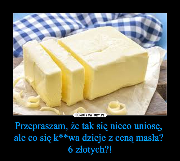 Przepraszam, że tak się nieco uniosę, ale co się k**wa dzieje z ceną masła? 6 złotych?! –  