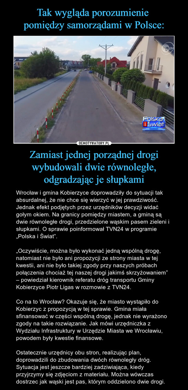Zamiast jednej porządnej drogi wybudowali dwie równoległe, odgradzając je słupkami – Wrocław i gmina Kobierzyce doprowadziły do sytuacji tak absurdalnej, że nie chce się wierzyć w jej prawdziwość. Jednak efekt podjętych przez urzędników decyzji widać gołym okiem. Na granicy pomiędzy miastem, a gminą są dwie równoległe drogi, przedzielone wąskim pasem zieleni i słupkami. O sprawie poinformował TVN24 w programie „Polska i Świat”.„Oczywiście, można było wykonać jedną wspólną drogę, natomiast nie było ani propozycji ze strony miasta w tej kwestii, ani nie było takiej zgody przy naszych próbach połączenia chociaż tej naszej drogi jakimś skrzyżowaniem” – powiedział kierownik referatu dróg transportu Gminy Kobierzyce Piotr Ligas w rozmowie z TVN24.Co na to Wrocław? Okazuje się, że miasto wystąpiło do Kobierzyc z propozycją w tej sprawie. Gmina miała sfinansować w części wspólną drogę, jednak nie wyrażono zgody na takie rozwiązanie. Jak mówi urzędniczka z Wydziału Infrastruktury w Urzędzie Miasta we Wrocławiu, powodem były kwestie finansowe.Ostatecznie urzędnicy obu stron, realizując plan, doprowadzili do zbudowania dwóch równoległy dróg. Sytuacja jest jeszcze bardziej zadziwiająca, kiedy przyjrzymy się zdjęciom z materiału. Można wówczas dostrzec jak wąski jest pas, którym oddzielono dwie drogi. 