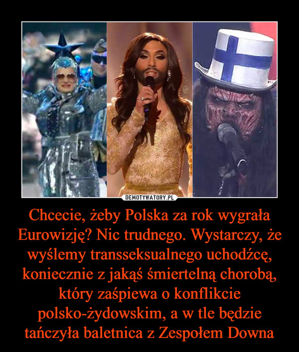 Chcecie, żeby Polska za rok wygrała Eurowizję? Nic trudnego. Wystarczy, że wyślemy transseksualnego uchodźcę, koniecznie z jakąś śmiertelną chorobą, który zaśpiewa o konflikcie polsko-żydowskim, a w tle będzie tańczyła baletnica z Zespołem Downa