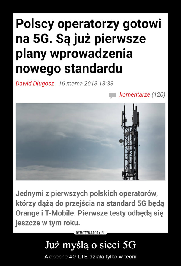 Już myślą o sieci 5G – A obecne 4G LTE działa tylko w teorii Polscy operatorzy gotowina 5G. Są już pierwszeplany wprowadzenianowego standarduDawid Długosz 16 marca 2018 13:33komentarze (120)Jednymi z pierwszych polskich operatorów,którzy dążą do przejścia na standard 5G będąOrange i T-Mobile. Pierwsze testy odbędą sięjeszcze w tym roku