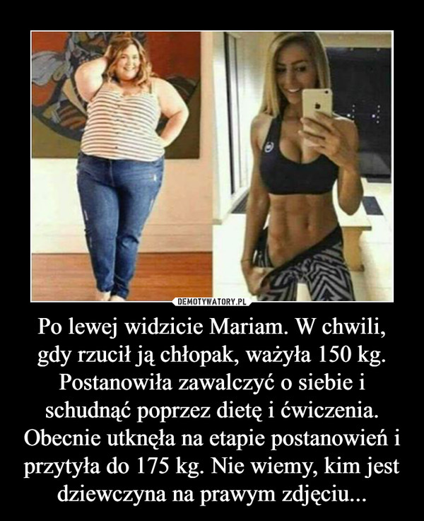 Po lewej widzicie Mariam. W chwili, gdy rzucił ją chłopak, ważyła 150 kg. Postanowiła zawalczyć o siebie i schudnąć poprzez dietę i ćwiczenia. Obecnie utknęła na etapie postanowień i przytyła do 175 kg. Nie wiemy, kim jest dziewczyna na prawym zdjęciu... –  