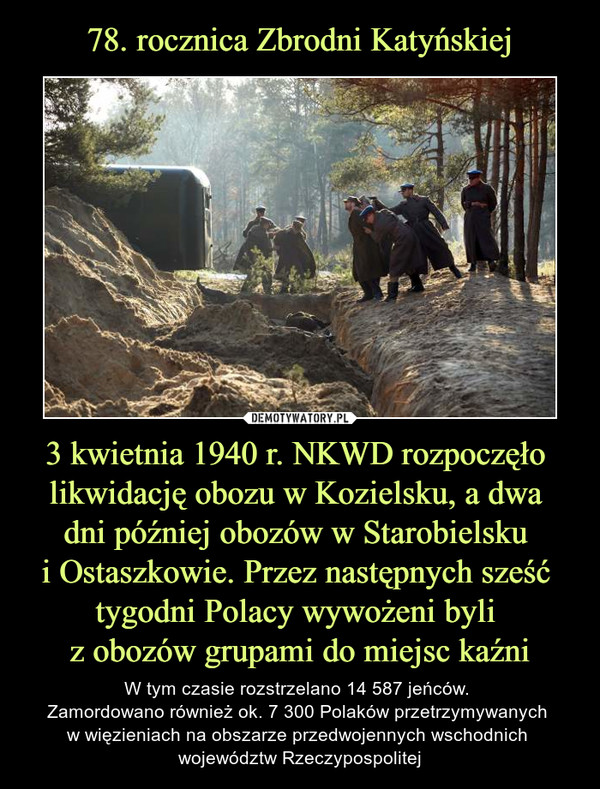 78. rocznica Zbrodni Katyńskiej 3 kwietnia 1940 r. NKWD rozpoczęło 
likwidację obozu w Kozielsku, a dwa 
dni później obozów w Starobielsku 
i Ostaszkowie. Przez następnych sześć 
tygodni Polacy wywożeni byli 
z obozów grupami do miejsc kaźni