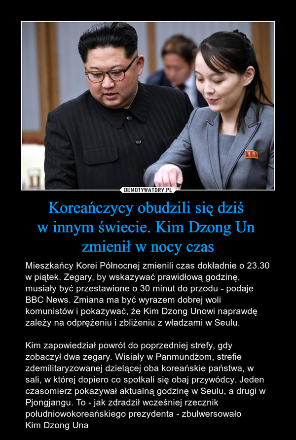 Koreańczycy obudzili się dziś w innym świecie. Kim Dzong Un zmienił w nocy czas – Mieszkańcy Korei Północnej zmienili czas dokładnie o 23.30 w piątek. Zegary, by wskazywać prawidłową godzinę, musiały być przestawione o 30 minut do przodu - podaje BBC News. Zmiana ma być wyrazem dobrej woli komunistów i pokazywać, że Kim Dzong Unowi naprawdę zależy na odprężeniu i zbliżeniu z władzami w Seulu.Kim zapowiedział powrót do poprzedniej strefy, gdy zobaczył dwa zegary. Wisiały w Panmundżom, strefie zdemilitaryzowanej dzielącej oba koreańskie państwa, w sali, w której dopiero co spotkali się obaj przywódcy. Jeden czasomierz pokazywał aktualną godzinę w Seulu, a drugi w Pjongjangu. To - jak zdradził wcześniej rzecznik południowokoreańskiego prezydenta - zbulwersowało Kim Dzong Una 