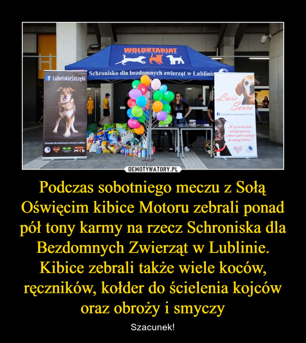 Podczas sobotniego meczu z Sołą Oświęcim kibice Motoru zebrali ponad pół tony karmy na rzecz Schroniska dla Bezdomnych Zwierząt w Lublinie. Kibice zebrali także wiele koców, ręczników, kołder do ścielenia kojców oraz obroży i smyczy – Szacunek! 