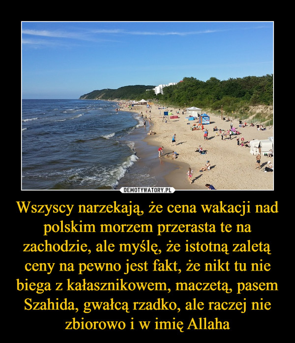 Wszyscy narzekają, że cena wakacji nad polskim morzem przerasta te na zachodzie, ale myślę, że istotną zaletą ceny na pewno jest fakt, że nikt tu nie biega z kałasznikowem, maczetą, pasem Szahida, gwałcą rzadko, ale raczej nie zbiorowo i w imię Allaha –  