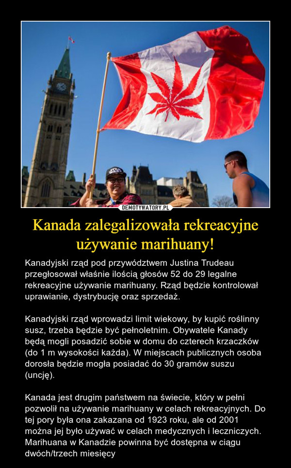 Kanada zalegalizowała rekreacyjne używanie marihuany! – Kanadyjski rząd pod przywództwem Justina Trudeau przegłosował właśnie ilością głosów 52 do 29 legalne rekreacyjne używanie marihuany. Rząd będzie kontrolował uprawianie, dystrybucję oraz sprzedaż.Kanadyjski rząd wprowadzi limit wiekowy, by kupić roślinny susz, trzeba będzie być pełnoletnim. Obywatele Kanady będą mogli posadzić sobie w domu do czterech krzaczków (do 1 m wysokości każda). W miejscach publicznych osoba dorosła będzie mogła posiadać do 30 gramów suszu (uncję).Kanada jest drugim państwem na świecie, który w pełni pozwolił na używanie marihuany w celach rekreacyjnych. Do tej pory była ona zakazana od 1923 roku, ale od 2001 można jej było używać w celach medycznych i leczniczych. Marihuana w Kanadzie powinna być dostępna w ciągu dwóch/trzech miesięcy 