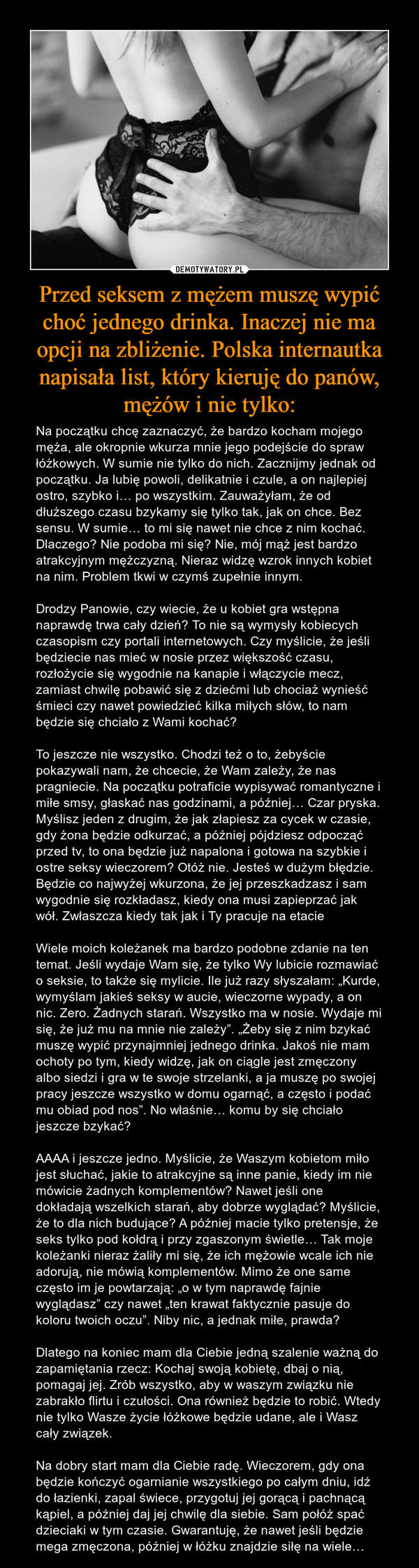 Przed seksem z mężem muszę wypić choć jednego drinka. Inaczej nie ma opcji na zbliżenie. Polska internautka napisała list, który kieruję do panów, mężów i nie tylko: – Na początku chcę zaznaczyć, że bardzo kocham mojego męża, ale okropnie wkurza mnie jego podejście do spraw łóżkowych. W sumie nie tylko do nich. Zacznijmy jednak od początku. Ja lubię powoli, delikatnie i czule, a on najlepiej ostro, szybko i… po wszystkim. Zauważyłam, że od dłuższego czasu bzykamy się tylko tak, jak on chce. Bez sensu. W sumie… to mi się nawet nie chce z nim kochać. Dlaczego? Nie podoba mi się? Nie, mój mąż jest bardzo atrakcyjnym mężczyzną. Nieraz widzę wzrok innych kobiet na nim. Problem tkwi w czymś zupełnie innym.Drodzy Panowie, czy wiecie, że u kobiet gra wstępna naprawdę trwa cały dzień? To nie są wymysły kobiecych czasopism czy portali internetowych. Czy myślicie, że jeśli będziecie nas mieć w nosie przez większość czasu, rozłożycie się wygodnie na kanapie i włączycie mecz, zamiast chwilę pobawić się z dziećmi lub chociaż wynieść śmieci czy nawet powiedzieć kilka miłych słów, to nam będzie się chciało z Wami kochać?To jeszcze nie wszystko. Chodzi też o to, żebyście pokazywali nam, że chcecie, że Wam zależy, że nas pragniecie. Na początku potraficie wypisywać romantyczne i miłe smsy, głaskać nas godzinami, a później… Czar pryska. Myślisz jeden z drugim, że jak złapiesz za cycek w czasie, gdy żona będzie odkurzać, a później pójdziesz odpocząć przed tv, to ona będzie już napalona i gotowa na szybkie i ostre seksy wieczorem? Otóż nie. Jesteś w dużym błędzie. Będzie co najwyżej wkurzona, że jej przeszkadzasz i sam wygodnie się rozkładasz, kiedy ona musi zapieprzać jak wół. Zwłaszcza kiedy tak jak i Ty pracuje na etacieWiele moich koleżanek ma bardzo podobne zdanie na ten temat. Jeśli wydaje Wam się, że tylko Wy lubicie rozmawiać o seksie, to także się mylicie. Ile już razy słyszałam: „Kurde, wymyślam jakieś seksy w aucie, wieczorne wypady, a on nic. Zero. Żadnych starań. Wszystko ma w nosie. Wydaje mi się, że już mu na mnie nie zależy”. „Żeby się z nim bzykać muszę wypić przynajmniej jednego drinka. Jakoś nie mam ochoty po tym, kiedy widzę, jak on ciągle jest zmęczony albo siedzi i gra w te swoje strzelanki, a ja muszę po swojej pracy jeszcze wszystko w domu ogarnąć, a często i podać mu obiad pod nos”. No właśnie… komu by się chciało jeszcze bzykać?AAAA i jeszcze jedno. Myślicie, że Waszym kobietom miło jest słuchać, jakie to atrakcyjne są inne panie, kiedy im nie mówicie żadnych komplementów? Nawet jeśli one dokładają wszelkich starań, aby dobrze wyglądać? Myślicie, że to dla nich budujące? A później macie tylko pretensje, że seks tylko pod kołdrą i przy zgaszonym świetle… Tak moje koleżanki nieraz żaliły mi się, że ich mężowie wcale ich nie adorują, nie mówią komplementów. Mimo że one same często im je powtarzają: „o w tym naprawdę fajnie wyglądasz” czy nawet „ten krawat faktycznie pasuje do koloru twoich oczu”. Niby nic, a jednak miłe, prawda?Dlatego na koniec mam dla Ciebie jedną szalenie ważną do zapamiętania rzecz: Kochaj swoją kobietę, dbaj o nią, pomagaj jej. Zrób wszystko, aby w waszym związku nie zabrakło flirtu i czułości. Ona również będzie to robić. Wtedy nie tylko Wasze życie łóżkowe będzie udane, ale i Wasz cały związek.Na dobry start mam dla Ciebie radę. Wieczorem, gdy ona będzie kończyć ogarnianie wszystkiego po całym dniu, idź do łazienki, zapal świece, przygotuj jej gorącą i pachnącą kąpiel, a później daj jej chwilę dla siebie. Sam połóż spać dzieciaki w tym czasie. Gwarantuję, że nawet jeśli będzie mega zmęczona, później w łóżku znajdzie siłę na wiele… 