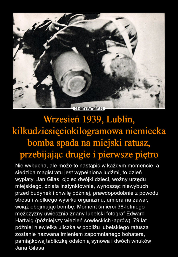 Wrzesień 1939, Lublin, kilkudziesięciokilogramowa niemiecka bomba spada na miejski ratusz, przebijając drugie i pierwsze piętro – Nie wybucha, ale może to nastąpić w każdym momencie, a siedziba magistratu jest wypełniona ludźmi, to dzień wypłaty. Jan Gilas, ojciec dwójki dzieci, woźny urzędu miejskiego, działa instynktownie, wynosząc niewybuch przed budynek i chwilę później, prawdopodobnie z powodu stresu i wielkiego wysiłku organizmu, umiera na zawał, wciąż obejmując bombę. Moment śmierci 38-letniego mężczyzny uwiecznia znany lubelski fotograf Edward Hartwig (późniejszy więzień sowieckich łagrów). 79 lat później niewielka uliczka w pobliżu lubelskiego ratusza zostanie nazwana imieniem zapomnianego bohatera, pamiątkową tabliczkę odsłonią synowa i dwóch wnuków Jana Gilasa 
