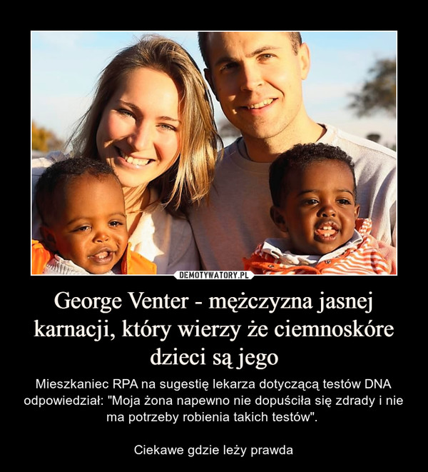 George Venter - mężczyzna jasnej karnacji, który wierzy że ciemnoskóre dzieci są jego – Mieszkaniec RPA na sugestię lekarza dotyczącą testów DNA odpowiedział: "Moja żona napewno nie dopuściła się zdrady i nie ma potrzeby robienia takich testów". Ciekawe gdzie leży prawda 