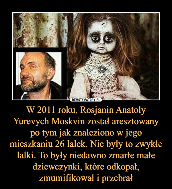 W 2011 roku, Rosjanin Anatoly Yurevych Moskvin został aresztowany po tym jak znaleziono w jego mieszkaniu 26 lalek. Nie były to zwykłe lalki. To były niedawno zmarłe małe dziewczynki, które odkopał, zmumifikował i przebrał