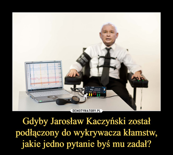 Gdyby Jarosław Kaczyński został podłączony do wykrywacza kłamstw, jakie jedno pytanie byś mu zadał?