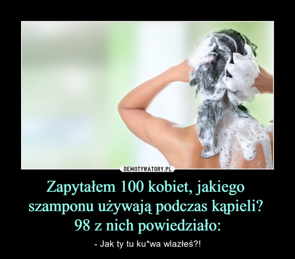 Zapytałem 100 kobiet, jakiego szamponu używają podczas kąpieli? 98 z nich powiedziało: – - Jak ty tu ku*wa wlazłeś?! 