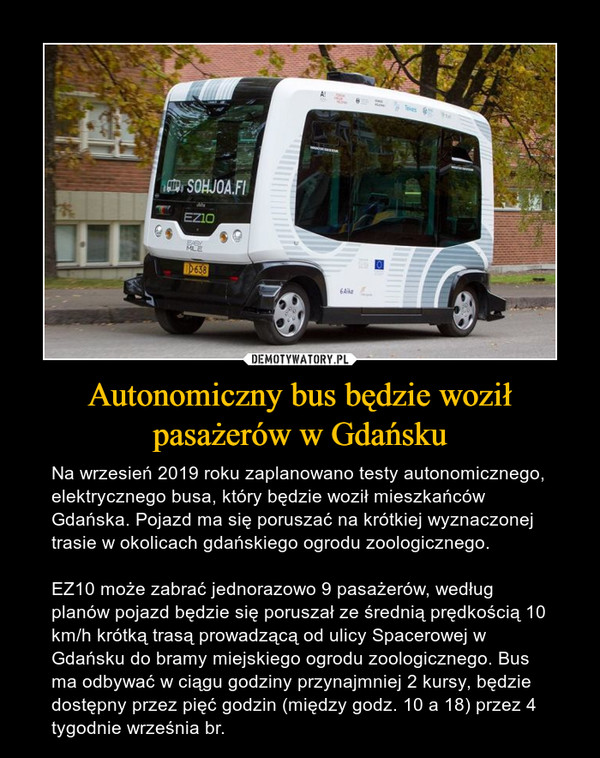 Autonomiczny bus będzie woził pasażerów w Gdańsku – Na wrzesień 2019 roku zaplanowano testy autonomicznego, elektrycznego busa, który będzie woził mieszkańców Gdańska. Pojazd ma się poruszać na krótkiej wyznaczonej trasie w okolicach gdańskiego ogrodu zoologicznego.EZ10 może zabrać jednorazowo 9 pasażerów, według planów pojazd będzie się poruszał ze średnią prędkością 10 km/h krótką trasą prowadzącą od ulicy Spacerowej w Gdańsku do bramy miejskiego ogrodu zoologicznego. Bus ma odbywać w ciągu godziny przynajmniej 2 kursy, będzie dostępny przez pięć godzin (między godz. 10 a 18) przez 4 tygodnie września br. 