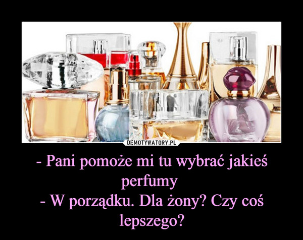- Pani pomoże mi tu wybrać jakieś perfumy - W porządku. Dla żony? Czy coś lepszego? –  