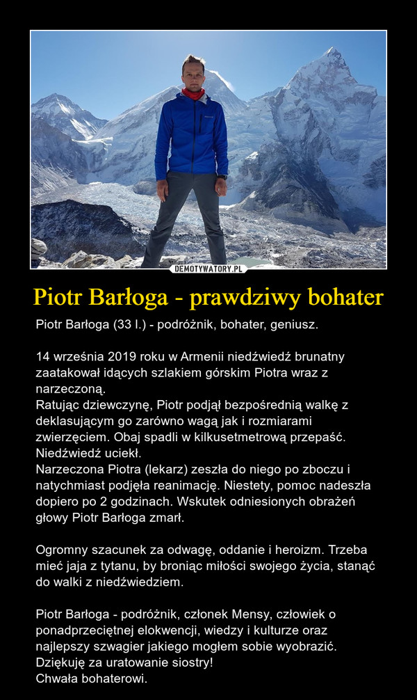 Piotr Barłoga - prawdziwy bohater – Piotr Barłoga (33 l.) - podróżnik, bohater, geniusz.14 września 2019 roku w Armenii niedźwiedź brunatny zaatakował idących szlakiem górskim Piotra wraz z narzeczoną. Ratując dziewczynę, Piotr podjął bezpośrednią walkę z deklasującym go zarówno wagą jak i rozmiarami zwierzęciem. Obaj spadli w kilkusetmetrową przepaść.Niedźwiedź uciekł.Narzeczona Piotra (lekarz) zeszła do niego po zboczu i natychmiast podjęła reanimację. Niestety, pomoc nadeszła dopiero po 2 godzinach. Wskutek odniesionych obrażeń głowy Piotr Barłoga zmarł.Ogromny szacunek za odwagę, oddanie i heroizm. Trzeba mieć jaja z tytanu, by broniąc miłości swojego życia, stanąć do walki z niedźwiedziem.Piotr Barłoga - podróżnik, członek Mensy, człowiek o ponadprzeciętnej elokwencji, wiedzy i kulturze oraz najlepszy szwagier jakiego mogłem sobie wyobrazić. Dziękuję za uratowanie siostry!Chwała bohaterowi. 