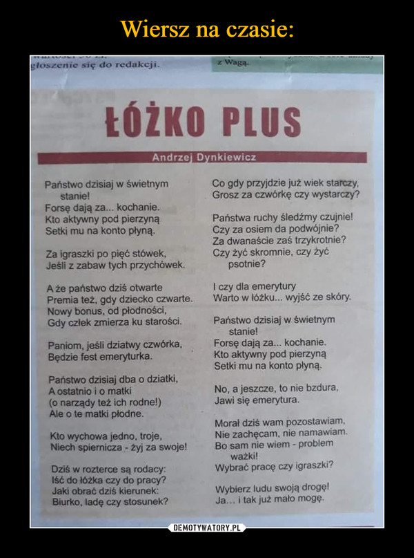  –  ŁÓŻKO PLUS Państwo dzisiaj w świetnym stanie! Forsę dają za... kochanie. Kto aktywny pod pierzyną Setki mu na konto płyną. Za igraszki po pięć stówek, Jeśli z zabaw tych przychówek. A że państwo dziś otwarte Premia też, gdy dziecko czwarte. Nowy bonus, od płodności. Gdy człek zmierza ku starości. Paniom, jeśli dziatwy czwórka, Będzie test emeryturka. Państwo dzisiaj dba o dziatki, A ostatnio i o matki (o narządy też ich rodne!) Ale o te matki płodne. Kto wychowa jedno. troje, Niech spiemicza - żyj za swoje! Dziś w rozterce są rodacy: Iść do lóżka czy do pracy? Jaki obrać dziś kierunek. Biurko, ladę czy stosunek? Co gdy przyjdzie już wiek starczy, Grosz za czwórkę czy wystarczy? Państwa mchy śledźmy czujnie! Czy za osiem da podwójnie? Za dwanaście zaś trzykrotnie? Czy żyć skromnie, czy żyć psotnie? I czy dla emerytury Warto w łóżku... wyjść ze skóry. Państwo dzisiaj w świetnym stanie! Forsę dają za... kochanie. Kto aktywny pod pierzyną Setki mu na konto płyną. No, a jeszcze, to nie bzdura. Jawi się emerytura. Morał dziś wam pozostawiam. Nie zachęcam. nie namawiam. Bo sam nie wiem - problem watki! Wybrać pracę czy igraszki, Wybierz ludu swoją drogę! Ja... i tak już mato mogę.