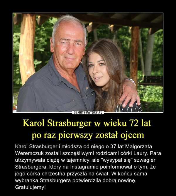 Karol Strasburger w wieku 72 lat po raz pierwszy został ojcem – Karol Strasburger i młodsza od niego o 37 lat Małgorzata Weremczuk zostali szczęśliwymi rodzicami córki Laury. Para utrzymywała ciążę w tajemnicy, ale "wysypał się" szwagier Strasburgera, który na Instagramie poinformował o tym, że jego córka chrzestna przyszła na świat. W końcu sama wybranka Strasburgera potwierdziła dobrą nowinę. Gratulujemy! 