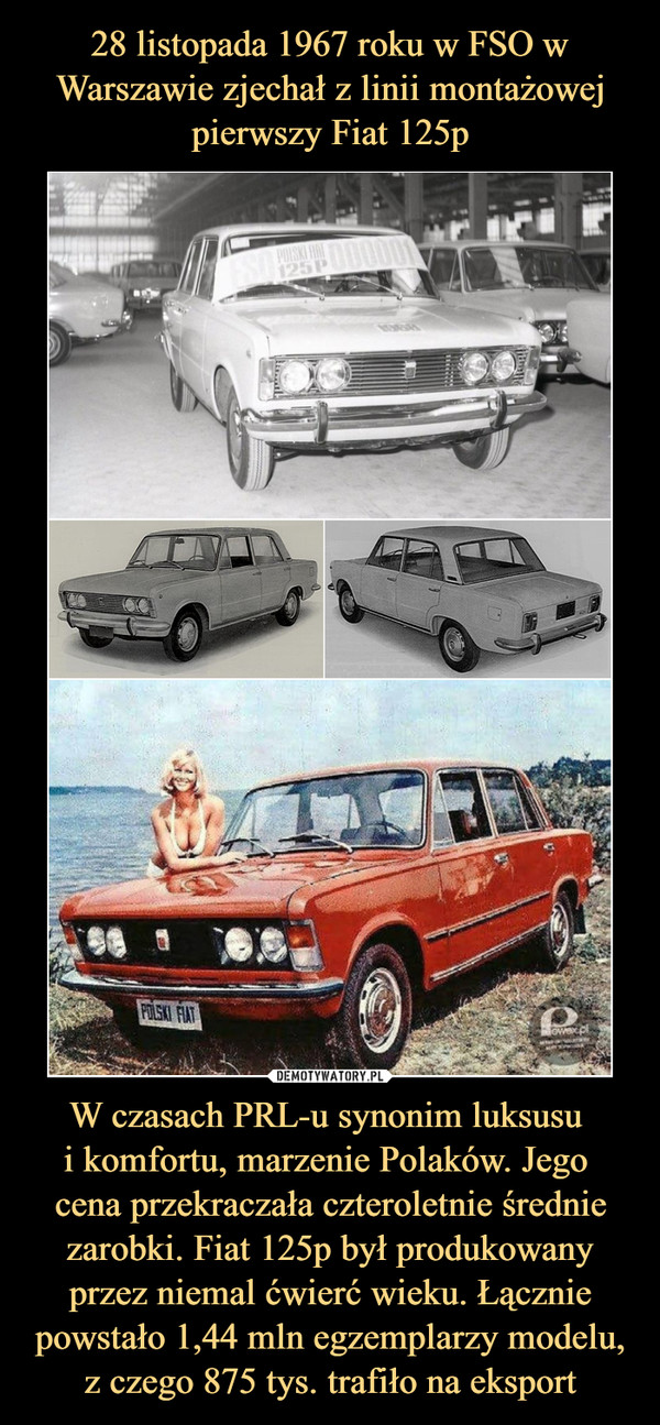 28 listopada 1967 roku w FSO w Warszawie zjechał z linii montażowej pierwszy Fiat 125p W czasach PRL-u synonim luksusu 
i komfortu, marzenie Polaków. Jego 
cena przekraczała czteroletnie średnie zarobki. Fiat 125p był produkowany przez niemal ćwierć wieku. Łącznie powstało 1,44 mln egzemplarzy modelu, z czego 875 tys. trafiło na eksport