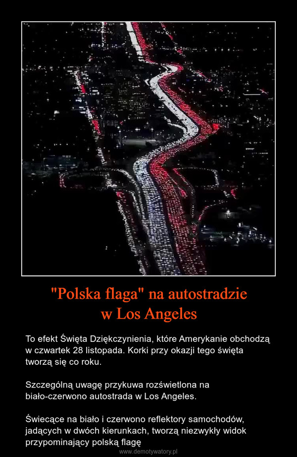 "Polska flaga" na autostradziew Los Angeles – To efekt Święta Dziękczynienia, które Amerykanie obchodzą w czwartek 28 listopada. Korki przy okazji tego święta tworzą się co roku.Szczególną uwagę przykuwa rozświetlona na biało-czerwono autostrada w Los Angeles.Świecące na biało i czerwono reflektory samochodów, jadących w dwóch kierunkach, tworzą niezwykły widok przypominający polską flagę 