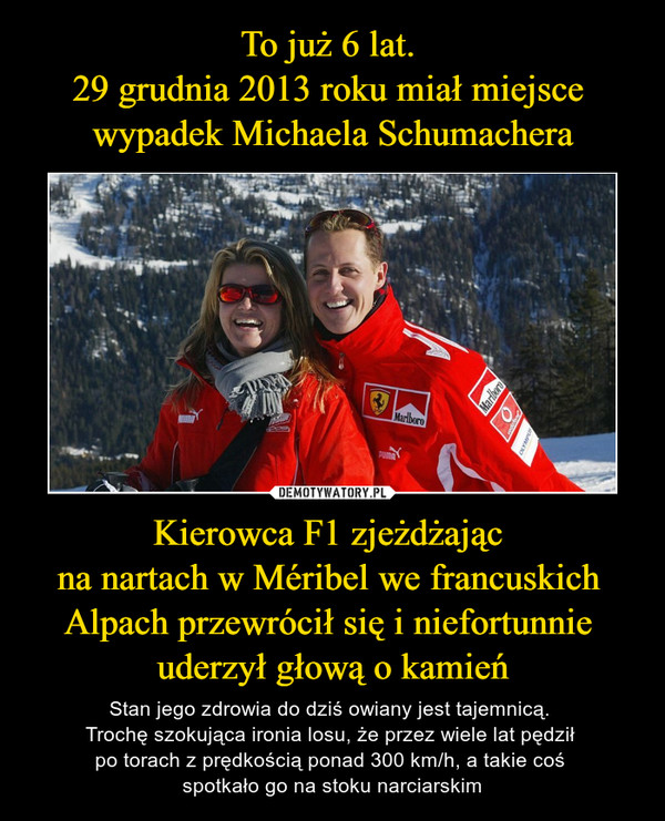To już 6 lat. 
29 grudnia 2013 roku miał miejsce 
wypadek Michaela Schumachera Kierowca F1 zjeżdżając 
na nartach w Méribel we francuskich 
Alpach przewrócił się i niefortunnie 
uderzył głową o kamień