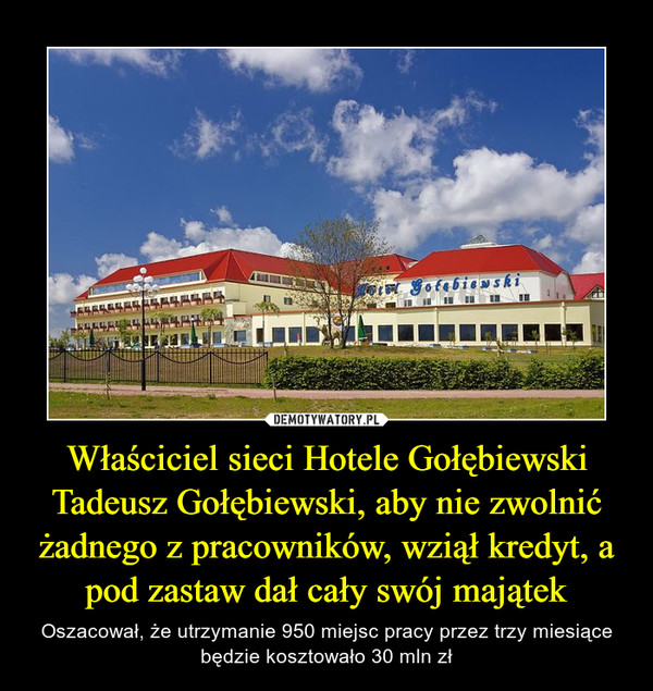 Właściciel sieci Hotele Gołębiewski Tadeusz Gołębiewski, aby nie zwolnić żadnego z pracowników, wziął kredyt, a pod zastaw dał cały swój majątek – Oszacował, że utrzymanie 950 miejsc pracy przez trzy miesiące będzie kosztowało 30 mln zł 