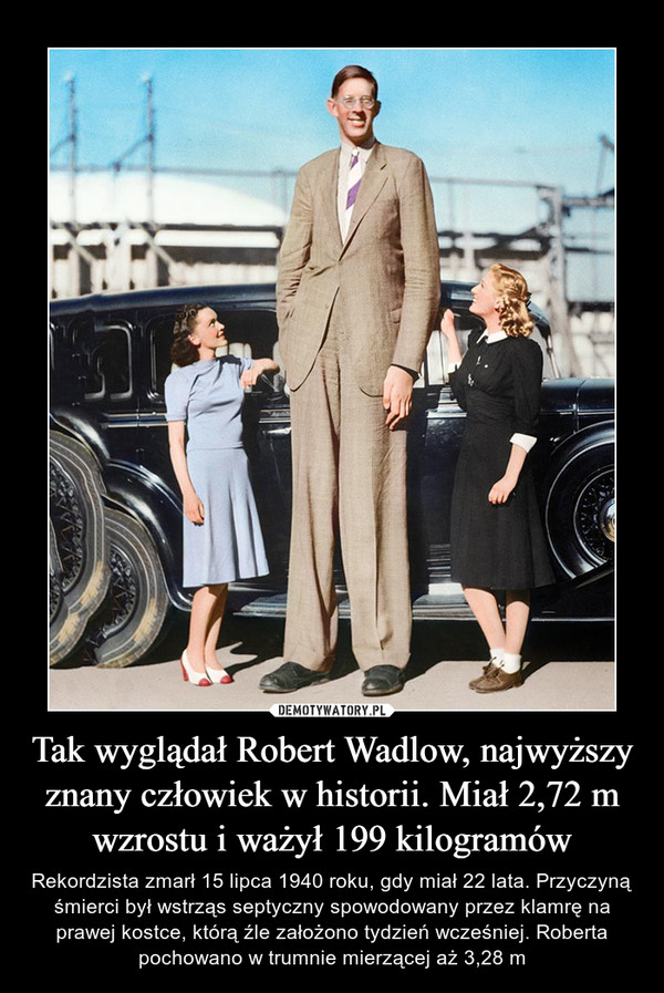 Tak wyglądał Robert Wadlow, najwyższy znany człowiek w historii. Miał 2,72 m wzrostu i ważył 199 kilogramów – Rekordzista zmarł 15 lipca 1940 roku, gdy miał 22 lata. Przyczyną śmierci był wstrząs septyczny spowodowany przez klamrę na prawej kostce, którą źle założono tydzień wcześniej. Roberta pochowano w trumnie mierzącej aż 3,28 m 